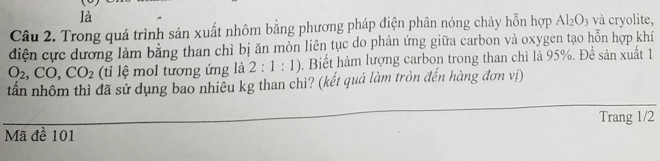 là 
Câu 2. Trong quá trình sản xuất nhôm bằng phương pháp điện phân nóng chảy hỗn hợp Al_2O_3 và cryolite, 
điện cực dương làm bằng than chì bị ăn mòn liên tục do phản ứng giữa carbon và oxygen tạo hỗn hợp khí
O_2, CO, CO_2 (ti lệ mol tương ứng là 2:1:1). Biết hàm lượng carbon trong than chì là 95%. Đề sản xuất 1 
tấn nhôm thì đã sử dụng bao nhiêu kg than chì? (kết quả làm tròn đến hàng đơn vị) 
Trang 1/2
Mã đề 101