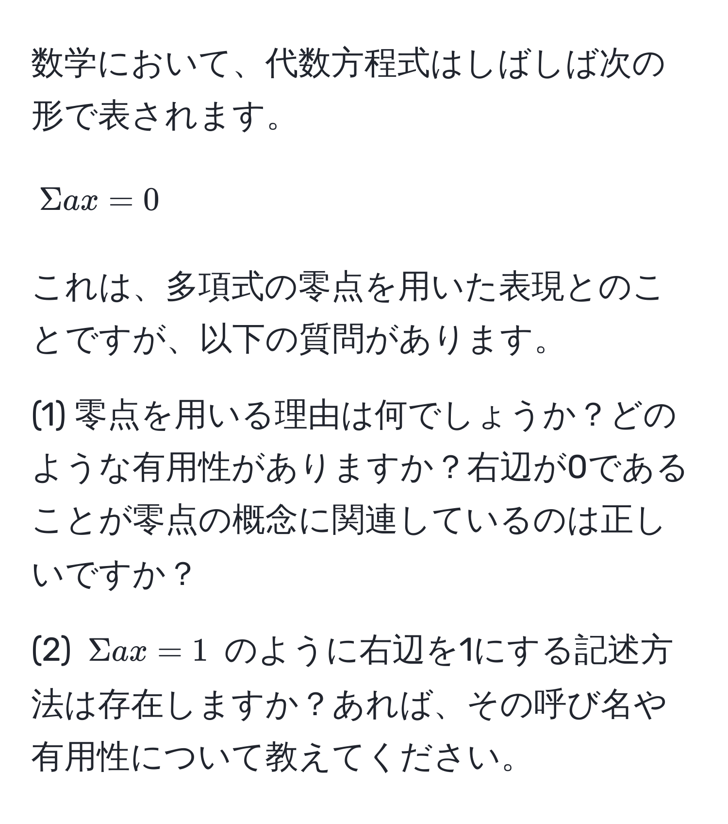 数学において、代数方程式はしばしば次の形で表されます。  
[
Sigma ax = 0
]  
これは、多項式の零点を用いた表現とのことですが、以下の質問があります。  

(1) 零点を用いる理由は何でしょうか？どのような有用性がありますか？右辺が0であることが零点の概念に関連しているのは正しいですか？

(2) (Sigma ax = 1) のように右辺を1にする記述方法は存在しますか？あれば、その呼び名や有用性について教えてください。