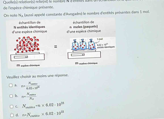 Quelle(s) relation(s) relle(nt) le nombre N d'entités dans un ec
de l'espèce chimique présente.
On note N_A (aussi appelé constante d'Avogadro) le nombre d'entités présentes dans 1 mol.
échantillon de échantillon de
N entités identiques n moles (paquets)
d'une espèce chimique d'une espèce chimique
=
M espèce chimique  espèce chimique
Veuillez choisir au moins une réponse.
a. n=frac N_endule6.02* 10^(23)
b. n=frac N_ennsN_A
C. N_entitis=n* 6.02· 10^(23)
d. n=N_entites* 6.02· 10^(23)