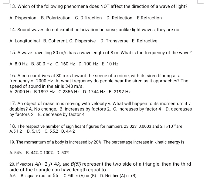 Which of the following phenomena does NOT affect the direction of a wave of light?
A. Dispersion. B. Polarization C. Diffraction D. Reflection. E.Refraction
14. Sound waves do not exhibit polarization because, unlike light waves, they are not
A. Longitudinal B. Coherent. C. Dispersive D. Transverse E. Refractive
15. A wave travelling 80 m/s has a wavelength of 8 m. What is the frequency of the wave?
A. 8.0 Hz B. 80.0 Hz C. 160 Hz D. 100 Hz E. 10 Hz
16. A cop car drives at 30 m/s toward the scene of a crime, with its siren blaring at a
frequency of 2000 Hz. At what frequency do people hear the siren as it approaches? The
speed of sound in the air is 343 m/s.
A. 2000 Hz B. 1897 Hz C. 2356 Hz D. 1744 Hz E. 2192 Hz
17. An object of mass m is moving with velocity v. What will happen to its momentum if v
doubles? A. No change. B. increases by factors 2. C. increases by factor 4 D. decreases
by factors 2 E. decrease by factor 4
18. The respective number of significant figures for numbers 23.023, 0.0003 and 2.1* 10^(-3) are
A. 5, 1, 2 B. 5, 1, 5 C. 5, 5, 2 D. 4, 4, 2
19. The momentum of a body is increased by 20%. The percentage increase in kinetic energy is
A. 54% B. 44% C. 100% D. 50%
20. If vectors A(i+2j+4k) and B(5i) represent the two side of a triangle, then the third
side of the triangle can have length equal to
A. 6 B. square root of 56 C.Either (A) or (B) D. Neither (A) or (B)