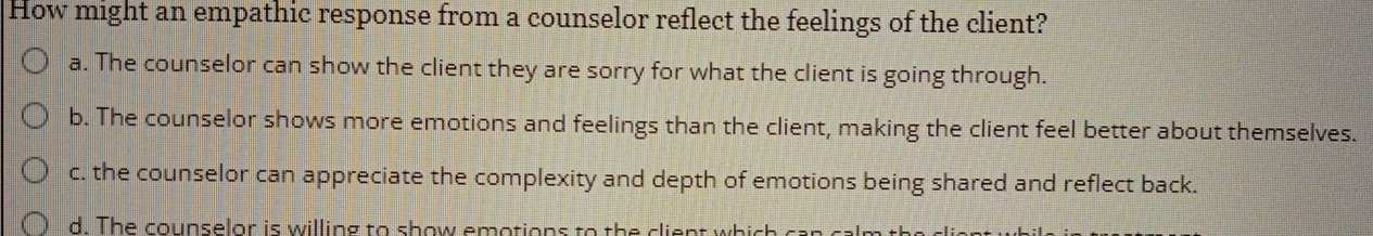 How might an empathic response from a counselor reflect the feelings of the client?
a. The counselor can show the client they are sorry for what the client is going through.
b. The counselor shows more emotions and feelings than the client, making the client feel better about themselves.
c. the counselor can appreciate the complexity and depth of emotions being shared and reflect back.
d. The counselor is willing to show emotions to the client which ca