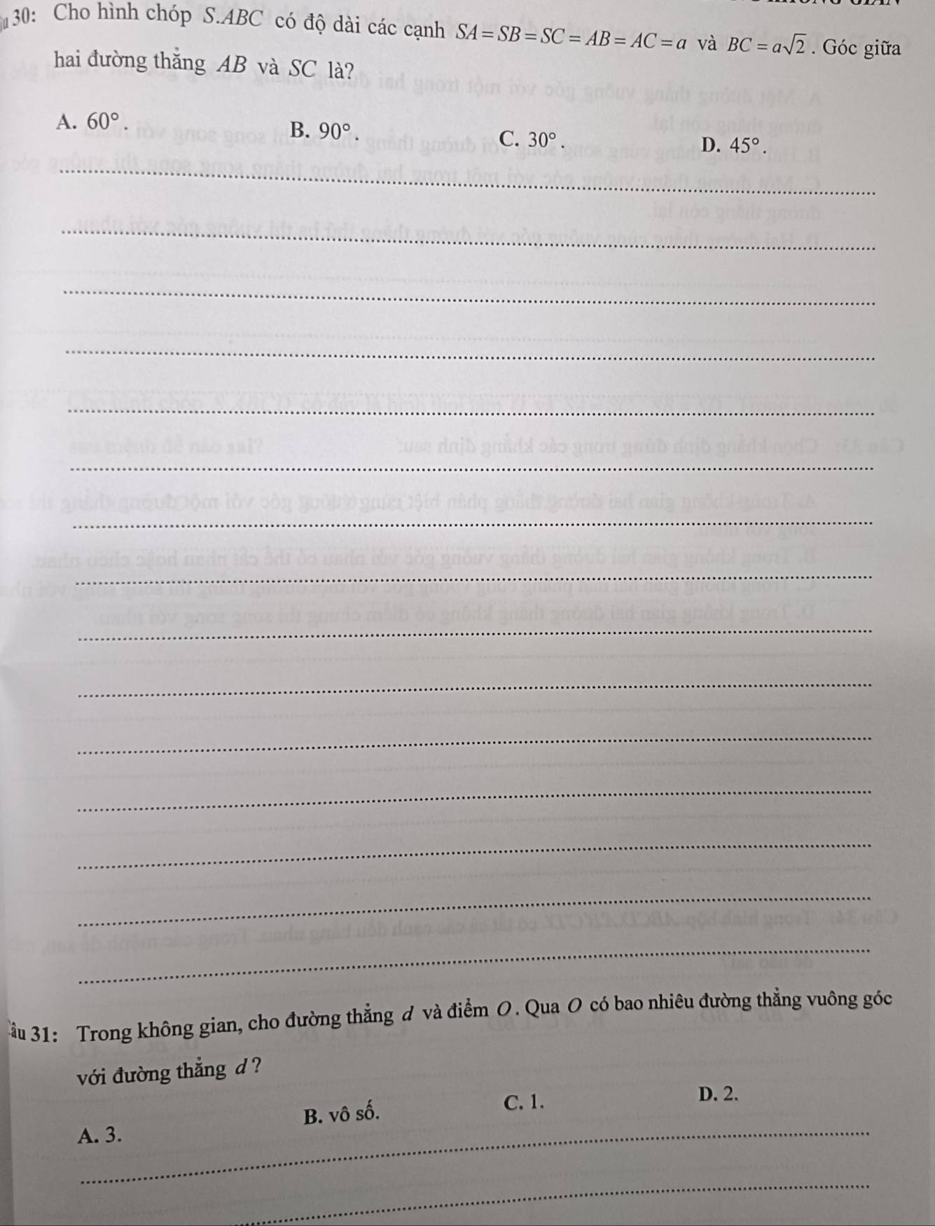 130: Cho hình chóp S. ABC có độ dài các cạnh SA=SB=SC=AB=AC=a và BC=asqrt(2). Góc giữa
hai đường thắng AB và SC là?
A. 60°.
B. 90°.
C. 30°. D. 45°. 
_
_
_
_
_
_
_
_
_
_
_
_
_
_
_
ầu 31: Trong không gian, cho đường thẳng đ và điểm O. Qua O có bao nhiêu đường thẳng vuông góc
với đường thẳng d ?
D. 2.
_
A. 3. B. vô số.
C. 1.
_