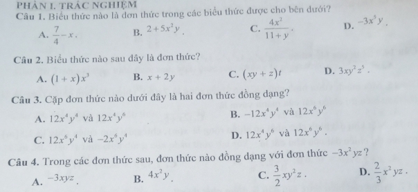 Phân 1. tRÁC NgHiệm
Câu 1. Biểu thức nào là đơn thức trong các biểu thức được cho bên dưới?
A.  7/4 -x. B. 2+5x^2y C.  4x^2/11+y . D. -3x^5y. 
Câu 2. Biểu thức nào sau đây là đơn thức?
A. (1+x)x^3 B. x+2y C. (xy+z)t D. 3xy^2z^5. 
Câu 3. Cặp đơn thức nào dưới đây là hai đơn thức đồng dạng?
A. 12x^4y^4 và 12x^4y^6 B. -12x^4y^4 và 12x^6y^6
C. 12x^6y^4 và -2x^6y^4
D. 12x^4y^6 và 12x^6y^6. 
Câu 4. Trong các đơn thức sau, đơn thức nào đồng dạng với đơn thức -3x^2yz ?
C.  3/2 xy^2z.
A. -3xyz B. 4x^2y D.  2/3 x^2yz.