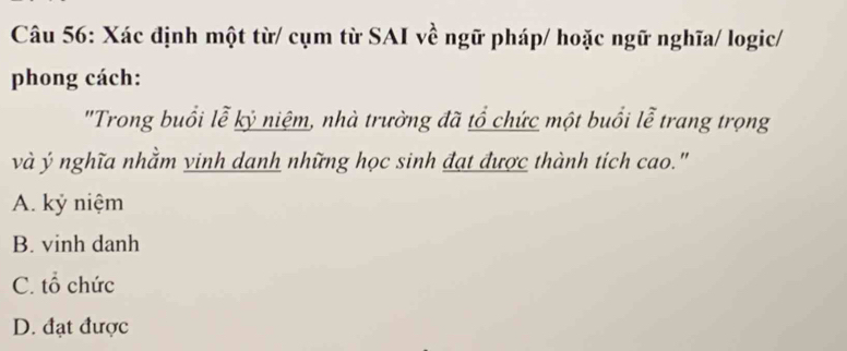 Xác định một từ/ cụm từ SAI về ngữ pháp/ hoặc ngữ nghĩa/ logic/
phong cách:
"Trong buổi lễ kỷ niệm, nhà trường đã tổ chức một buổi lễ trang trọng
và ý nghĩa nhằm vinh danh những học sinh đạt được thành tich cao."
A. kỷ niệm
B. vinh danh
C. tổ chức
D. đạt được