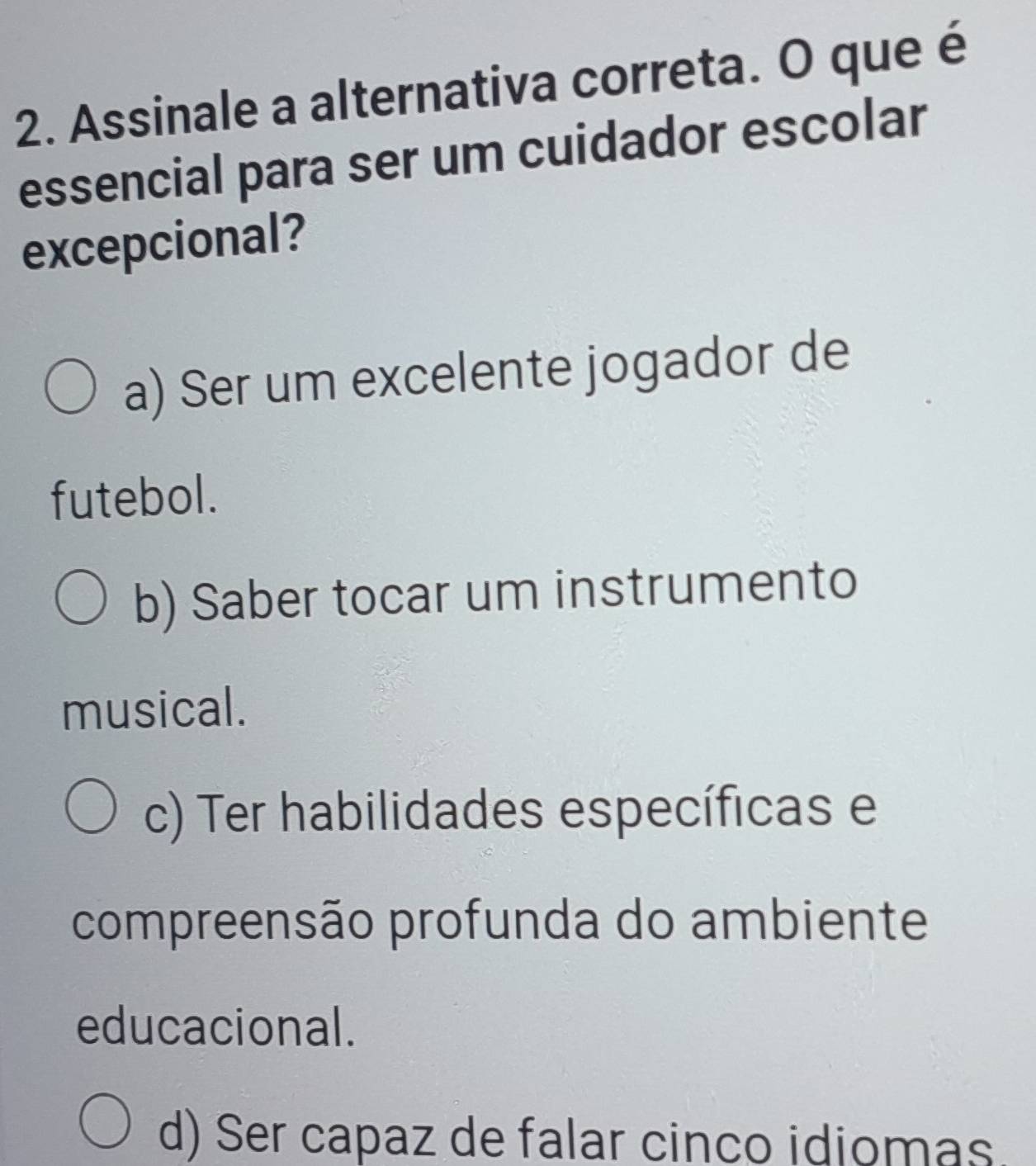 Assinale a alternativa correta. O que é
essencial para ser um cuidador escolar
excepcional?
a) Ser um excelente jogador de
futebol.
b) Saber tocar um instrumento
musical.
c) Ter habilidades específicas e
compreensão profunda do ambiente
educacional.
d) Ser capaz de falar cinco idiomas