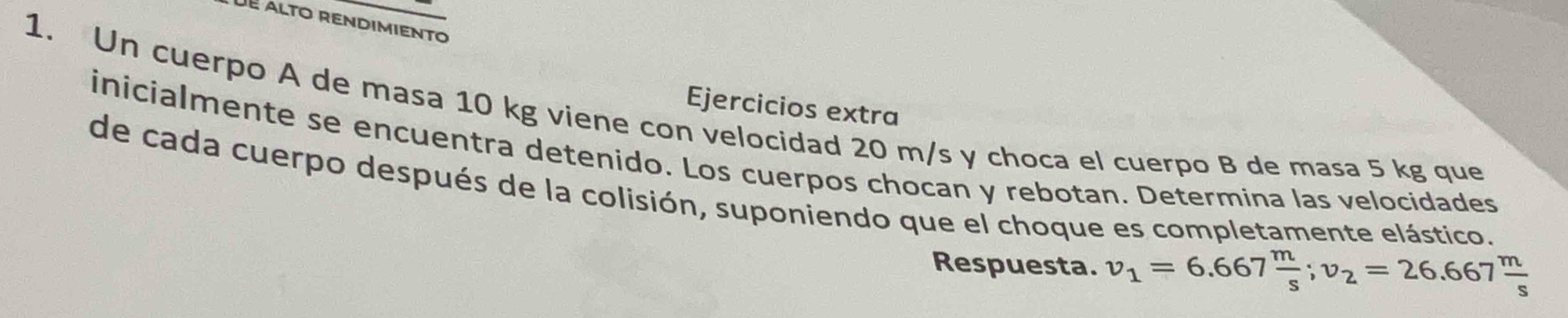 Ejercicios extra 
1. Un cuerpo A de masa 10 kg viene con velocidad 20 m/s y choca el cuerpo B de masa 5 kg que 
inicialmente se encuentra detenido. Los cuerpos chocan y rebotan. Determina las velocidades 
de cada cuerpo después de la colisión, suponiendo que el choque es completamente elástico. 
Respuesta. v_1=6.667 m/s ; v_2=26.667 m/s 