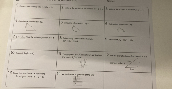 Name : 
1 Expand and Simplity (3x+4)(3x-7) 2 Make z the subject of the formula e= x/2 +m Maka z the subject of the formula w= 1/r 
4 Calculate x (correct to 1 d.p.) 5 Calculate x (correct to 1 d.p.) 6 Calcullate x (correct to 1 d.p.) 
7 y= 12/sqrt(x+2)  Find the value of y when x=2 8 Solve using the quadratic formula 9 Factorise fully 88x^2-11z
6x^2+2x-2=0
10 Expand 9x(7x-9) 11 The graph of y=f(x) is shown. Write down 12 For the triangle shown find the value of z
the roots of f(x)=0
(correct to 1.d.p) 
13 Solve the simultaneous equations 14 Write down the gradient of the line
7x+2y=1 and 7x-y=10
