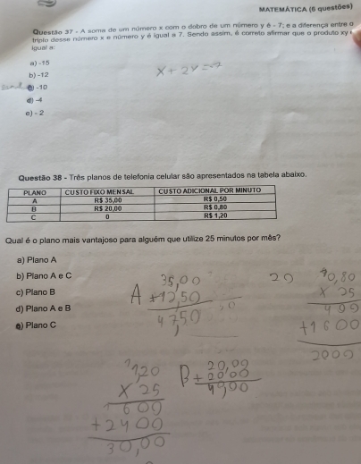 MATEMÁTICA (6 questões)
Questão 37 - A soma de um número x com o dobro de um número y 6 - 7; e a diferença entre o
tripio desse número x e número y é igual a 7. Sendo assim, é correto afirmar que o produto xy e
igual a:
a) -15
b) -12
( -10
(-4
e) - 2
Questão 38 - Três planos de telefonia celular são apresentados na tabela abaixo.
Qual é o plano mais vantajoso para alguém que utilize 25 minutos por mês?
a) Plano A
b) Plano A e C
c) Plano B
d) Plano A e B
@) Plano C