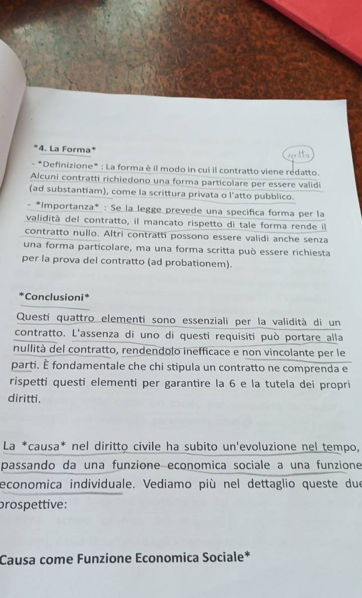 La Forma" 
- *Definizione* : La forma è il modo in cui il contratto viene redatto. 
Alcuni contratti richiedono una forma particolare per essere validi 
(ad substantiam), come la scrittura privata o l'atto pubblico. 
*Importanza* : Se la legge prevede una specifica forma per la 
validità del contratto, il mancato rispetto di tale forma rende il 
contratto nullo. Altri contratti possono essere validi anche senza 
una forma particolare, ma una forma scritta può essere richiesta 
per la prova del contratto (ad probationem). 
*Conclusioni* 
Questi quattro elementi sono essenziali per la validità di un 
contratto. L'assenza di uno di questi requisiti può portare alla 
nullità del contratto, rendendolo inefficace e non vincolante per le 
parti. È fondamentale che chi stipula un contratto ne comprenda e 
rispetti questi elementi per garantire la 6 e la tutela dei propri 
diritti. 
La *causa* nel diritto civile ha subito un'evoluzione nel tempo, 
passando da una funzione economica sociale a una funzione 
economica individuale. Vediamo più nel dettaglio queste due 
prospettive: 
Causa come Funzione Economica Sociale*