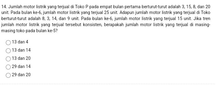 Jumlah motor listrik yang terjual di Toko P pada empat bulan pertama berturut-turut adalah 3, 15, 8, dan 20
unit. Pada bulan ke -6, jumlah motor listrik yang terjual 25 unit. Adapun jumlah motor listrik yang terjual di Toko
berturut-turut adalah 8, 3, 14, dan 9 unit. Pada bulan ke -6, jumlah motor listrik yang terjual 15 unit. Jika tren
jumlah motor listrik yang terjual tersebut konsisten, berapakah jumlah motor listrik yang terjual di masing-
masing toko pada bulan ke -5?
13 dan 4
13 dan 14
13 dan 20
29 dan 14
29 dan 20