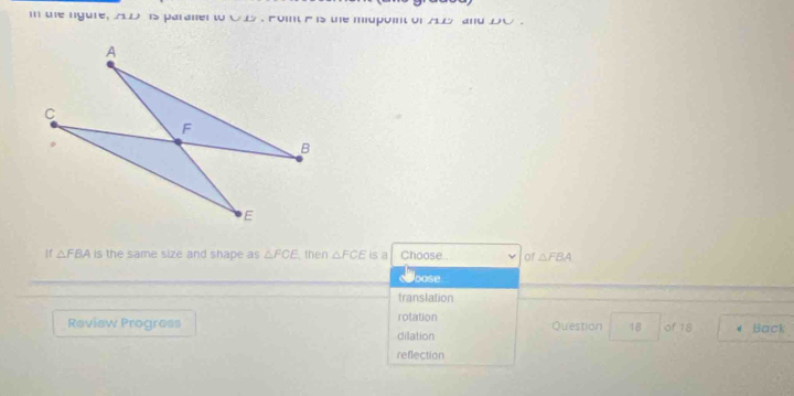 te ngure, 2LD is paraner to O B . Foint e is the mupoint of A5 and DO.
If △ FBA is the same size and shape as △ FCE then △ FCE is a Choose.. of △ FBA
bose
translation
Review Progress rotation Question 18 of 18 d Back
dilation
reflection