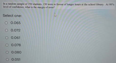 In a random sample of 250 students, 150 were in favour of longer hours at the school library. At 98%
level of confidence, what is the margin of error?
Select one:
0.065
0.072
0.061
0.078
0.080
0.051