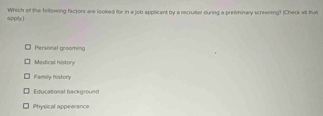 Which of the following factors are looked for in a job applicant by a recruiter during a preliminary screening? (Check all that
apply.)
Personal grooming
Medical history
Family history
Educational background
Physical appearance