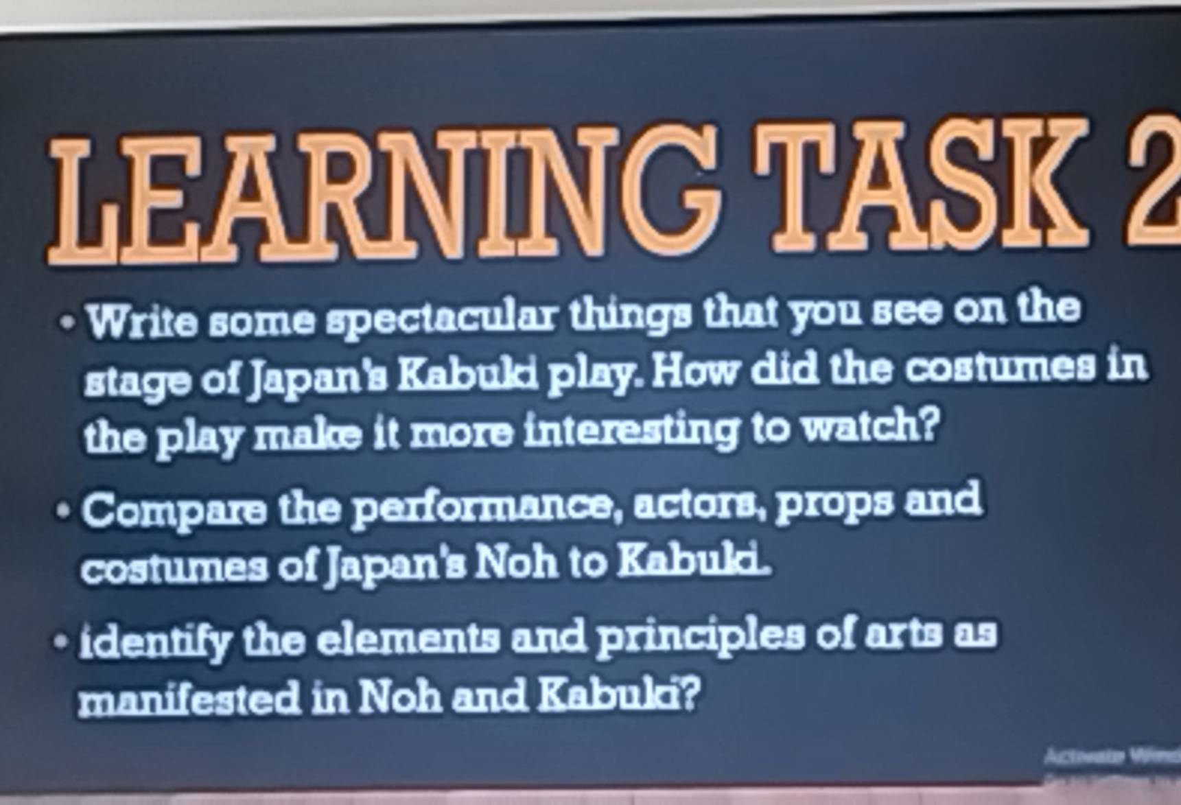 LEARNING TASK 2 
Write some spectacular things that you see on the 
stage of Japan's Kabuki play. How did the costumes in 
the play make it more interesting to watch? 
Compare the performance, actors, props and 
costumes of Japan's Noh to Kabuki. 
identify the elements and principles of arts as 
manifested in Noh and Kabuki?