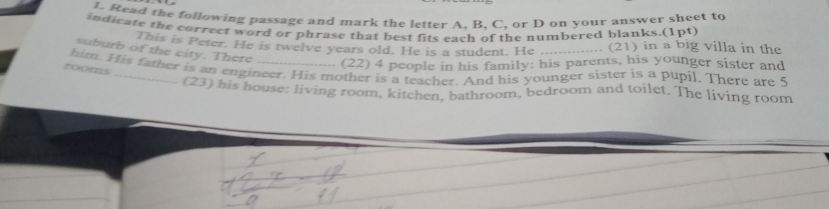 Read the following passage and mark the letter A, B, C, or D on your answer sheet to 
indicate the correct word or phrase that best fits each of the numbered blanks.(1pt) in a big villa in the 
This is Peter. He is twelve years old. He is a student. He ---------- (21) 
suburb of the city. There 
rooms 
(22) 4 people in his family: his parents, his younger sister and 
him. His father is an engineer. His mother is a teacher. And his younger sister is a pupil. There are 5
(23) his house: living room, kitchen, bathroom, bedroom and toilet. The living room