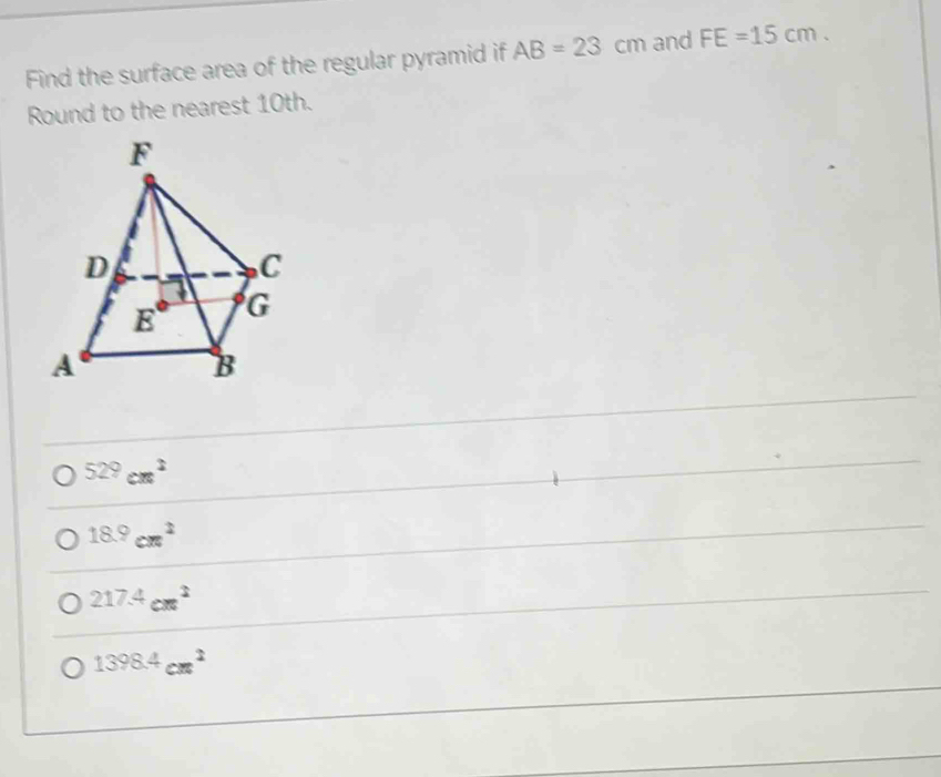 Find the surface area of the regular pyramid if AB=23cm and FE=15cm.
Round to the nearest 10th.
529cm^2
18.9cm^2
217.4cm^2
1398.4cm^2