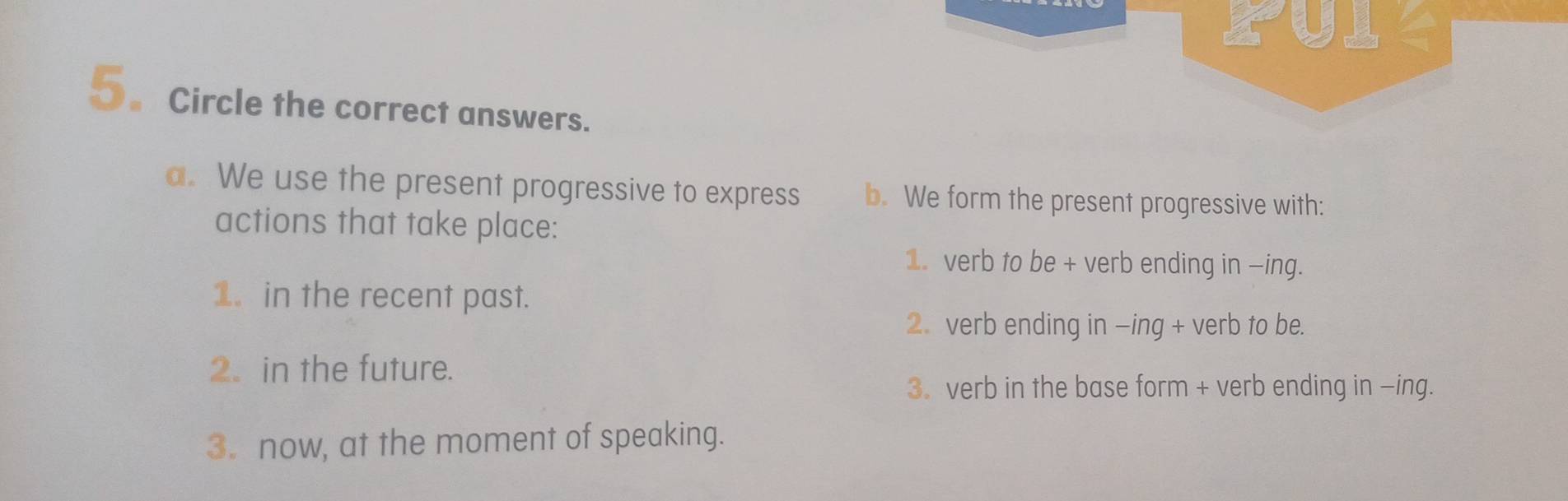 PUI- 
5.Circle the correct answers. 
a. We use the present progressive to express b. We form the present progressive with: 
actions that take place: 
1. verb to be + verb ending in -ing. 
1. in the recent past. 
2. verb ending in -ing + verb to be. 
2. in the future. 
3. verb in the base form + verb ending in -ing. 
3. now, at the moment of speaking.