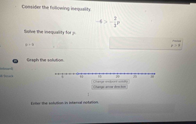 Consider the following inequality.
-6>- 2/3 p
Solve the inequality for p. 
Preview
p>0
p>9
ω Graph the solution. 
teboard) 
i Struck 
Change endpoint solidity 
Change arrow direction 
Enter the solution in interval notation.