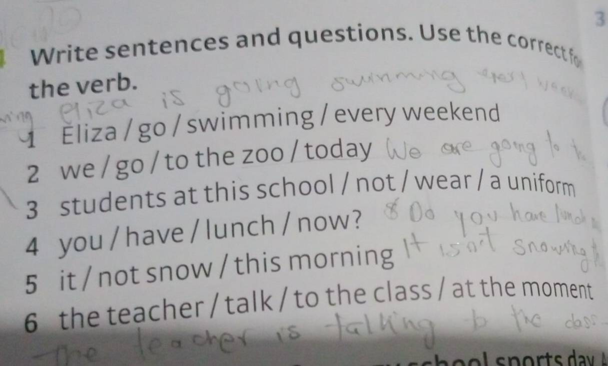 Write sentences and questions. Use the correct fo 
the verb. 
1 Éliza / go / swimming / every weekend 
2 we / go / to the zoo / today 
3 students at this school / not / wear / a uniform 
4 you / have / lunch/ now ? 
5 it / not snow / this morning 
6 the teacher / talk / to the class / at the moment