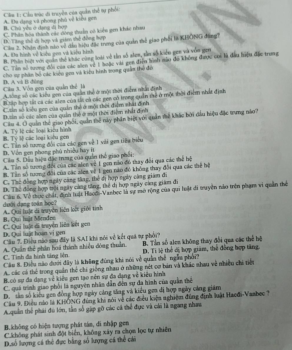 Cầu trúc di truyền của quần thể tự phối:
A. Đa dạng và phong phú về kiểu gen
B. Chủ yếu ở dạng dị hợp
C. Phân hóa thành các dòng thuần có kiểu gen khác nhau
D. Tăng thể dị hợp và giảm thể đồng hợp
Cầu 2. Nhận định nào về dầu hiệu đặc trưng của quần thể giao phối là KHÔNG đúng?
A. Đa hình về kiểu gen và kiểu hình
B. Phân biệt với quần thể khác cùng loài về tần số alen, tần số kiểu gen và vốn gen
C. Tần số tương đổi của các alen về 1 hoặc vài gen điển hình nào đó không được coi là đấu hiệu đặc trưng
cho sự phân bố các kiểu gen và kiều hình trong quần thể đó
D. A và B đủng
Cầu 3. Vốn gen của quần thể là
A tổng số các kiểu gen của quần thể ở một thời điểm nhất định
B tấp hợp tất cả các alen của tất cả các gen có trong quần thể ở một thời điểm nhất định
C.tân số kiểu gen của quần thể ở một thời điểm nhất định
D.tần số các alen của quần thể ở một thời điểm nhất định
Cầu 4. Ở quần thể giao phối, quần thể này phân biệt với quần thể khác bởi dấu hiệu đặc trưng nào?
A. Tỷ lệ các loại kiểu hình
B. Tỷ lệ các loại kiểu gen
C. Tần số tương đối của các gen về 1 vài gen tiêu biểu
D. Vốn gen phong phú nhiều hay ít
Câu 5. Dầu hiệu đặc trưng của quần thể giao phối:
A. Tần số tương đối của các alen về 1 gen nào đó thay đổi qua các thế hệ
B. Tần số tương đổi của các alen về 1 gen nào đó khổng thay đổi qua các thế hệ
C. Thể đồng hợp ngày cảng tăng, thể dị hợp ngày càng giảm đi
D. Thể đồng hợp trội ngày càng tăng, thể dị hợp ngày càng giảm đi
Cầu 6. Về thực chất, định luật Hacdi-Vanbec là sự mở rộng của qui luật di truyền nào trên phạm vì quần thể
dưới dạng toán học?
A. Qui luật di truyền liên kết giới tính
B. Qui luật Menđen
C. Quí luật di truyền liên kết gen
D. Qui luật hoán vị gen
Câu 7. Điều nào sau đây là SAI khi nói về kết quả tự phối?
A. Quần thể phân hoá thành nhiều dòng thuần. B. Tần số alen không thay đổi qua các thế hệ
C. Tính đa hình tăng lên. D. Ti lệ thể dị hợp giảm, thể đồng hợp tăng.
Câu 8. Điều nào dưới đây là không đúng khi nói về quần thể ngẫu phối?
A. các cá thể trong quân thể chi giống nhau ở những nét cơ bản và khác nhau về nhiều chi tiết
B.có sự đa dạng về kiểu gen tạo nên sự đa dạng về kiểu hình
C. quá trình giao phối là nguyên nhân dẫn đến sự đa hình của quần thể
D. tần số kiểu gen đồng hợp ngày cảng tăng và kiểu gen dị hợp ngày càng giảm
Câu 9. Điều nào là KHÔNG đúng khí nói về các điều kiện nghiệm đúng định luật Hacđi-Vanbec ?
A.quần thể phải đủ lớn, tần số gặp gỡ các cá thể đực và cái là ngang nhau
B.không có hiện tượng phát tán, di nhập gen
C.không phát sinh đột biển, không xảy ra chọn lọc tự nhiên
D.số lượng cá thể đực bằng số lượng cá thể cái