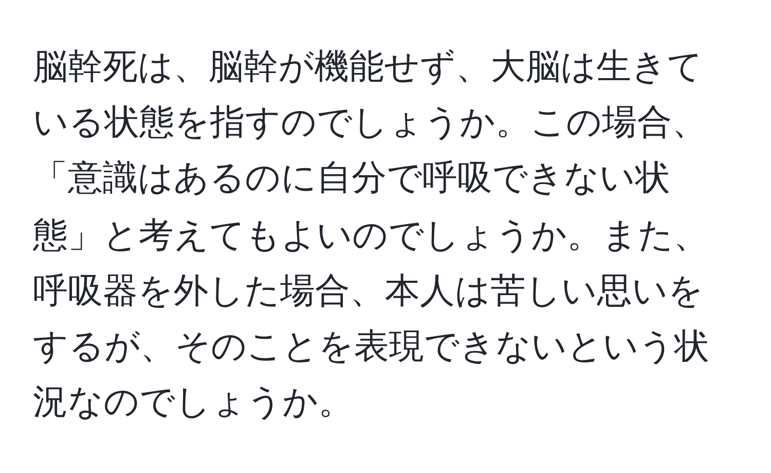 脳幹死は、脳幹が機能せず、大脳は生きている状態を指すのでしょうか。この場合、「意識はあるのに自分で呼吸できない状態」と考えてもよいのでしょうか。また、呼吸器を外した場合、本人は苦しい思いをするが、そのことを表現できないという状況なのでしょうか。