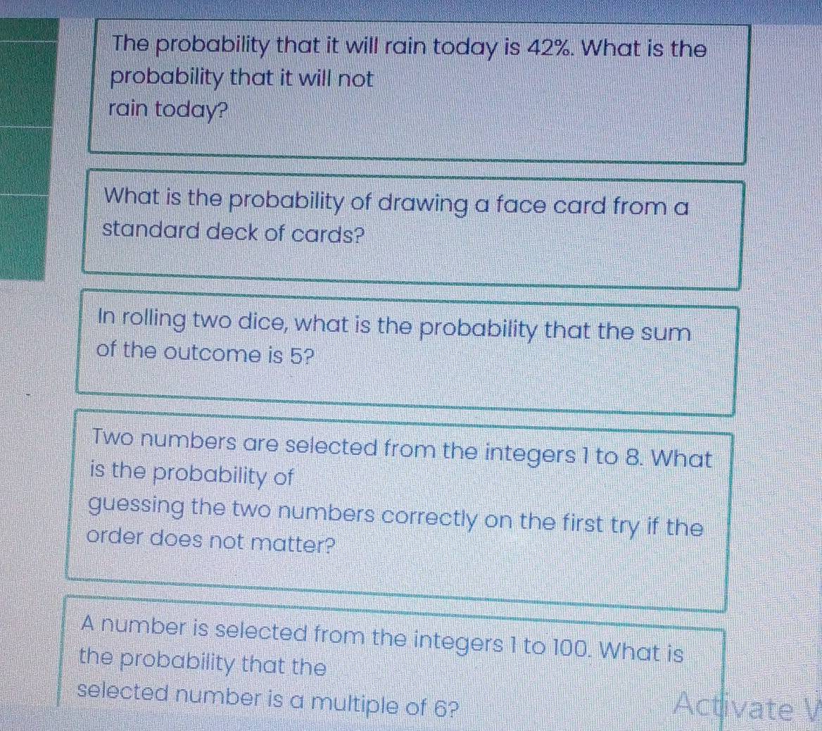 The probability that it will rain today is 42%. What is the 
probability that it will not 
rain today? 
What is the probability of drawing a face card from a 
standard deck of cards? 
In rolling two dice, what is the probability that the sum 
of the outcome is 5? 
Two numbers are selected from the integers 1 to 8. What 
is the probability of 
guessing the two numbers correctly on the first try if the 
order does not matter? 
A number is selected from the integers 1 to 100. What is 
the probability that the 
selected number is a multiple of 6? 
Activate V