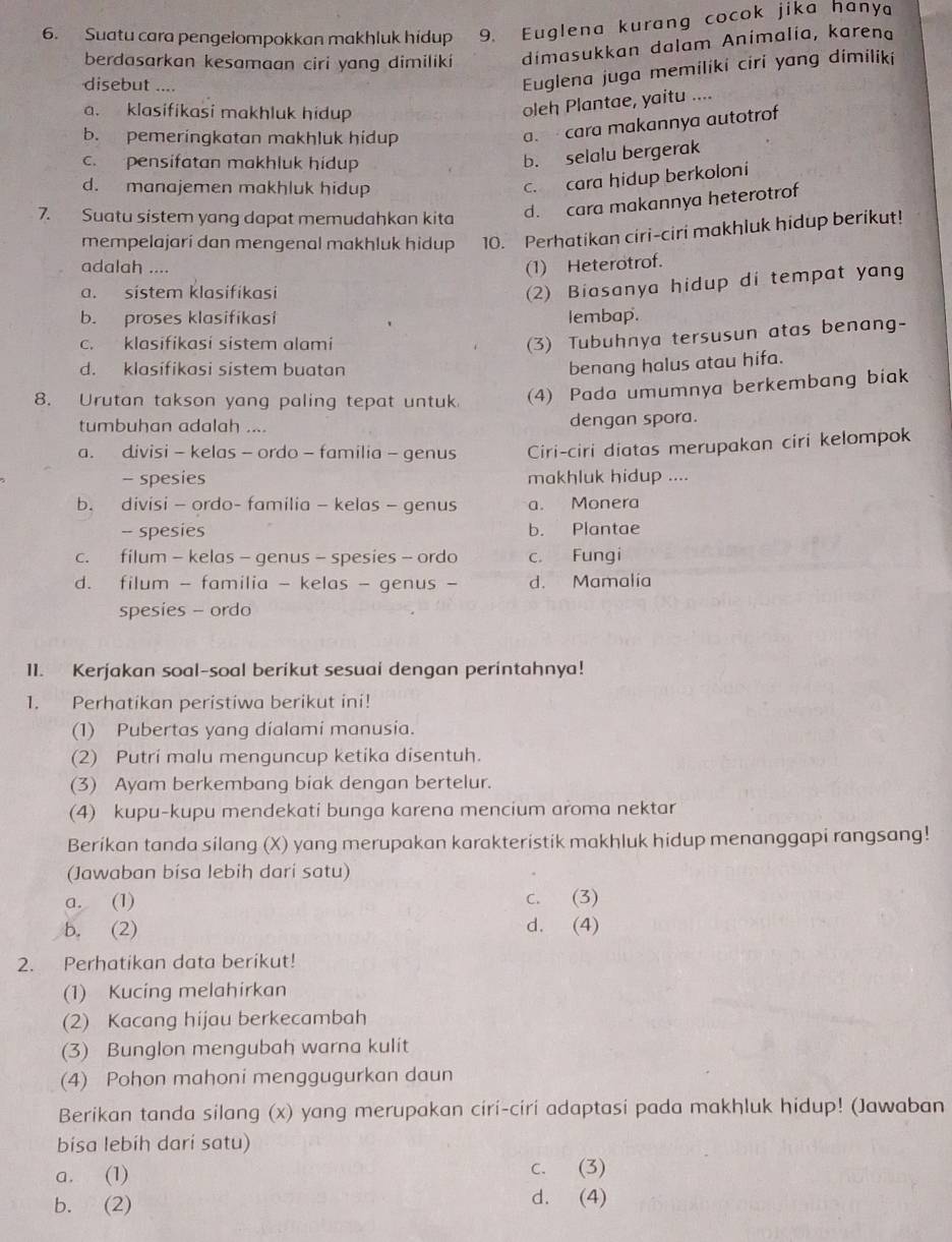 Suatu cara pengelompokkan makhluk hidup 9. Euglena kurang cocok jika hanya
berdasarkan kesamaan ciri yang dimiliki dimasukkan dalam Animalia, karena
disebut ....
Euglena juga memiliki ciri yang dimiliki
a. klasifikasi makhluk hidup
oleh Plantae, yaitu ....
b. pemeringkatan makhluk hidup
a.  cara makannya autotrof
c. pensifatan makhluk hidup
b. selalu bergerak
d. manajemen makhluk hidup
c. cara hidup berkoloni
7. Suatu sistem yang dapat memudahkan kita
d. cara makannya heterotrof
mempelajari dan mengenal makhluk hidup 10. Perhatikan ciri-ciri makhluk hidup berikut!
adalah ....
(1) Heterotrof.
a. sistem klasifikasi
(2) Biasanya hidup di tempat yang
b. proses klasifikasi lembap.
c. klasifikasi sistem alami
(3) Tubuhnya tersusun atas benang-
d. klasifikasi sistem buatan
benang halus atau hifa.
8. Urutan takson yang paling tepat untuk (4) Pada umumnya berkembang biak
tumbuhan adalah .... dengan spora.
a. divisi - kelas - ordo - familia - genus Ciri-ciri diatas merupakan ciri kelompok
- spesies makhluk hidup ....
b. divisi - ordo- familia - kelas - genus a. Monera
- spesies b. Plantae
c. filum - kelas - genus - spesies - ordo c. Fungi
d. filum - familia - kelas - genus - d. Mamalía
spesies - ordo
11. Kerjakan soal-soal berikut sesuai dengan perintahnya!
1. Perhatikan peristiwa berikut ini!
(1) Pubertas yang dialami manusia.
(2) Putri malu menguncup ketika disentuh.
(3) Ayam berkembang biak dengan bertelur.
(4) kupu-kupu mendekati bunga karena mencium aroma nektar
Berikan tanda silang (X) yang merupakan karakteristik makhluk hidup menanggapi rangsang!
Jawaban bísa lebih dari satu)
a. (1) c. (3)
b. (2) d. (4)
2. Perhatikan data berikut!
(1) Kucing melahirkan
(2) Kacang hijau berkecambah
(3) Bunglon mengubah warna kulit
(4) Pohon mahoni menggugurkan daun
Berikan tanda silang (x) yang merupakan ciri-ciri adaptasi pada makhluk hidup! (Jawaban
bisa lebíh dari satu)
a. (1) c. (3)
b. (2) d. (4)