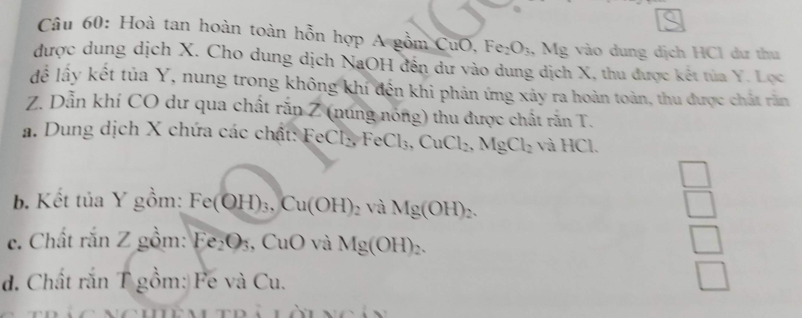 Hoà tan hoàn toàn hỗn hợp A gồm CuO, Fe_2O_3 , Mg vào dung dịch HCl dư thu 
được dung dịch X. Cho dung dịch NaOH đến dư vào dung dịch X, thu được kết tủa Y. Lọc 
để lấy kết tủa Y, nung trong không khí đến khi phản ứng xây ra hoàn toàn, thu được chất răn
Z. Dẫn khí CO dư qua chất răn Z (nung nóng) thu được chất răn T. 
a. Dung dịch X chứa các chất: FeCl_2, FeCl_3, CuCl_2, MgCl_2 và HC
b. Kết tủa Y gồm: Fe(OH)_3, Cu(OH)_2 và Mg(OH)_2. 
 □ /□   
c. Chất rắn Z gồm: Fe_2O_3 ,CuO và Mg(OH)_2. 
d. Chất rắn T gồm: Fe và Cu.