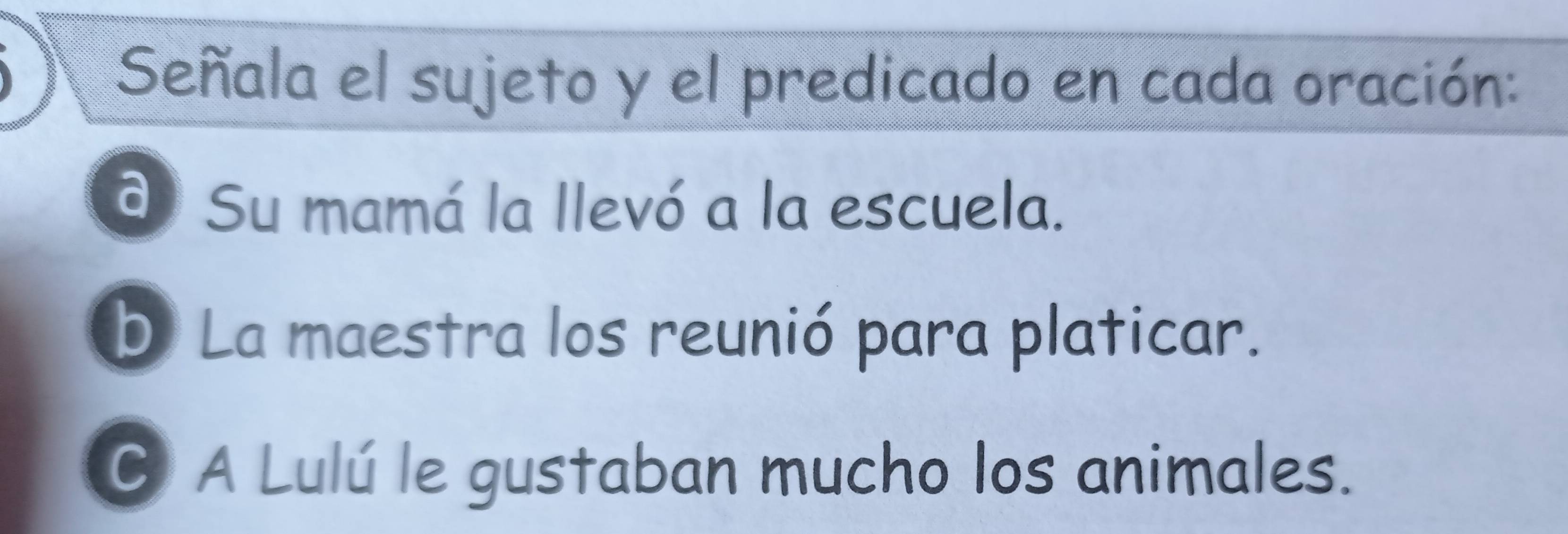 Señala el sujeto y el predicado en cada oración:
d Su mamá la llevó a la escuela.
b La maestra los reunió para platicar.
C A Lulú le gustaban mucho los animales.