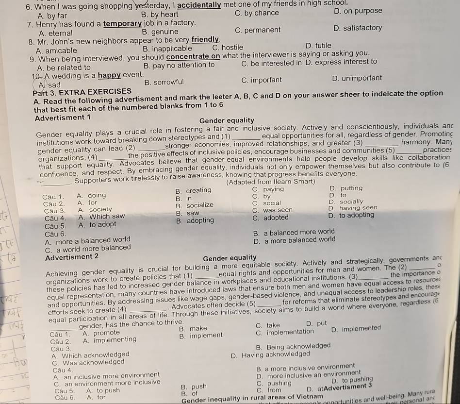 When I was going shopping yesterday, I accidentally met one of my friends in high school.
A. by far B. by heart C. by chance D. on purpose
7. Henry has found a temporary job in a factory.
A. eternal B. genuine C. permanent D. satisfactory
8. Mr. John's new neighbors appear to be very friendly.
A. amicable B. inapplicable C. hostile D. futile
9. When being interviewed, you should concentrate on what the interviewer is saying or asking you.
A. be related to B. pay no attention to C. be interested in D. express interest to
10. A wedding is a happy event.
A sad B. sorrowful C. important D. unimportant
Part 3. EXTRA EXERCISES
A. Read the following advertisment and mark the leeter A, B, C and D on your answer sheer to indeicate the option
that best fit each of the numbered blanks from 1 to 6
Advertisment 1 Gender equality
Gender equality plays a crucial role in fostering a fair and inclusive society. Actively and conscientiously, individuals and
institutions work toward breaking down stereotypes and (1) _equal opportunities for all, regardless of gender. Promoting
gender equality can lead (2) _stronger economies, improved relationships, and greater (3) _harmony. Many
organizations, (4)_ the positive effects of inclusive policies, encourage businesses and communities (5) practices
that support equality. Advocates believe that gender-equal environments help people develop skills like collaboration
confidence, and respect. By embracing gender equality, individuals not only empower themselves but also contribute to (6
_. Supporters work tirelessly to raise awareness, knowing that progress bene its everyone.
(Adapted from Ilearn Smart)
C. paying D. putting
Câu 1. A. doing B. creating C. by D. to
Câu 2. A. for B. in C. social D. socially
Câu 3. A. society B. socialize C. was seen D. having seen
Câu 4. A. Which saw B. saw C. adopted D. to adopting
Câu 5. A. to adopt B. adopting
Câu 6.
A. more a balanced world B. a balanced more world
C. a world more balanced D. a more balanced world
Advertisment 2
Gender equality
Achieving gender equality is crucial for building a more equitable society. Actively and strategically, governments and
organizations work to create policies that (1) equal rights and opportunities for men and women. The (2) o
these policies has led to increased gender balance in workplaces and educational institutions. (3)_ the importance o
equal representation, many countries have introduced laws that ensure both men and women have equal access to resource
and opportunities. By addressing issues like wage gaps, gender-based violence, and unequal access to leadership roles, these
efforts seek to create (4) _. Advocates often decide (5) for reforms that eliminate stereotypes and encourag
equal participation in all areas of life. Through these initiatives, society aims to build a world where everyone, regardless (6
gender, has the chance to thrive
Câu 1. A. promote B. make C. take D. put
_Câu 2, A. implementing B. implement C. implementation D. implemented
Câu 3.
A. Which acknowledged B. Being acknowledged
C. Was acknowledged D. Having acknowledged
Câu 4.
A. an inclusive more environment B. a more inclusive environment
C. an environment more inclusive C. pushing D. more inclusive an environment
D. to pushing
Câu 5. A. to push B. push C. from D. atAdvertisment 3
Câu 6 A. for B. of
's onortunities and well-being. Many rura
Gender inequality in rural areas of Vietnam