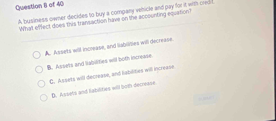 A business owner decides to buy a company vehicle and pay for it with credit.
What effect does this transaction have on the accounting equation?
A. Assets will increase, and liabilities will decrease.
B. Assets and liabilities will both increase.
C. Assets will decrease, and liabilities will increase.
D. Assets and liabilities will both decrease.
SUBM17