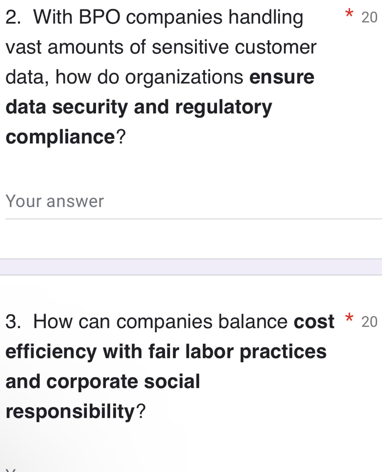 With BPO companies handling
20
vast amounts of sensitive customer 
data, how do organizations ensure 
data security and regulatory 
compliance? 
Your answer 
3. How can companies balance cost * 20
efficiency with fair labor practices 
and corporate social 
responsibility?