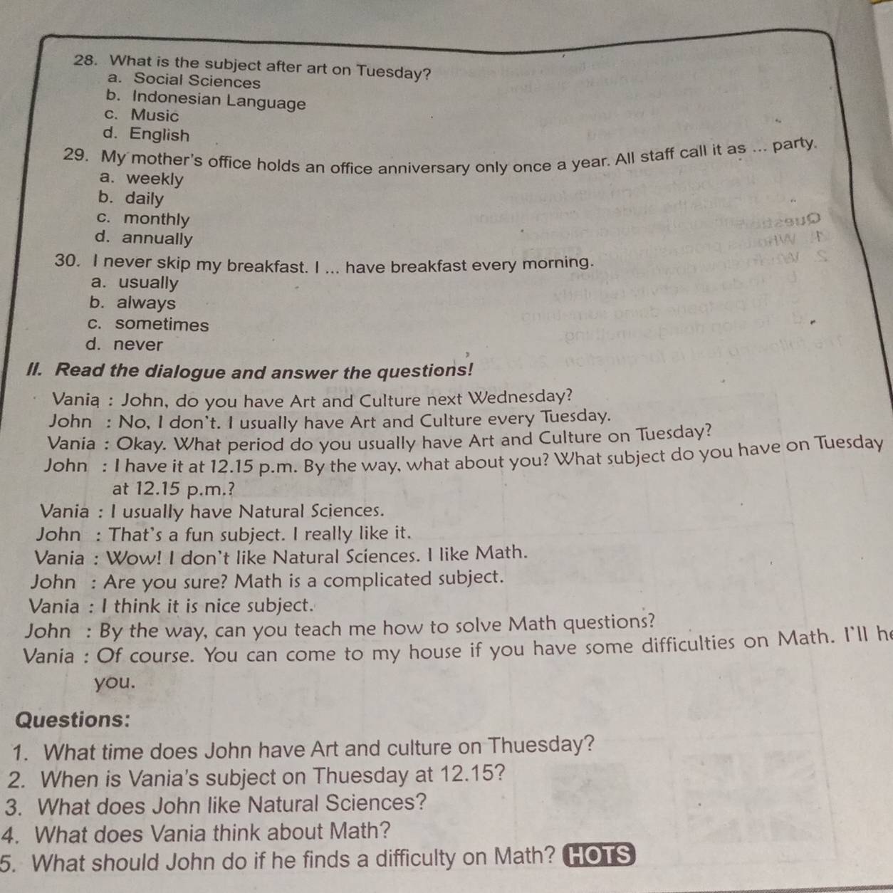 What is the subject after art on Tuesday?
a. Social Sciences
b. Indonesian Language
c. Music
d. English
29. My mother's office holds an office anniversary only once a year. All staff call it as ... party.
a. weekly
b. daily
c. monthly
d. annually
30. I never skip my breakfast. I ... have breakfast every morning.
a. usually
b. always
c. sometimes
d. never
II. Read the dialogue and answer the questions!
Vania : John, do you have Art and Culture next Wednesday?
John : No, I don't. I usually have Art and Culture every Tuesday.
Vania : Okay. What period do you usually have Art and Culture on Tuesday?
John : I have it at 12.15 p.m. By the way, what about you? What subject do you have on Tuesday
at 12.15 p.m.?
Vania : I usually have Natural Sciences.
John : That's a fun subject. I really like it.
Vania : Wow! I don't like Natural Sciences. I like Math.
John : Are you sure? Math is a complicated subject.
Vania : I think it is nice subject.
John : By the way, can you teach me how to solve Math questions?
Vania : Of course. You can come to my house if you have some difficulties on Math. I'll h
you.
Questions:
1. What time does John have Art and culture on Thuesday?
2. When is Vania's subject on Thuesday at 12.15?
3. What does John like Natural Sciences?
4. What does Vania think about Math?
5. What should John do if he finds a difficulty on Math? HOTS