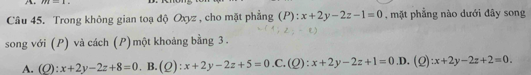 m-1. 
Câu 45. Trong không gian toạ độ Oxyz , cho mặt phẳng (P): x+2y-2z-1=0 , mặt phẳng nào dưới đây song
song với (P) và cách (P) một khoảng bằng 3.
A. (Q):x+2y-2z+8=0. B.(Q): x+2y-2z+5=0 .C. (_ O) x+2y-2z+1=0 .D. (Q) :x+2y-2z+2=0.