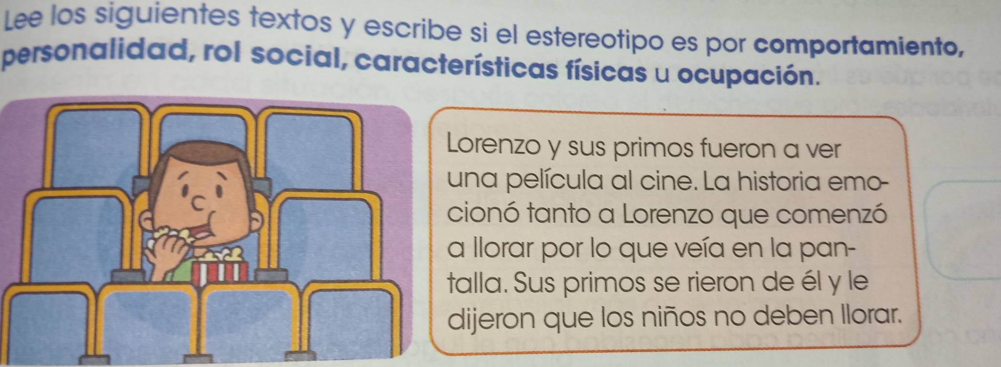 Lee los siguientes textos y escribe si el estereotipo es por comportamiento, 
personalidad, rol social, características físicas u ocupación. 
orenzo y sus primos fueron a ver 
na película al cine. La historia emo- 
ionó tanto a Lorenzo que comenzó 
llorar por lo que veía en la pan- 
alla. Sus primos se rieron de él y le 
ijeron que los niños no deben Ilorar.