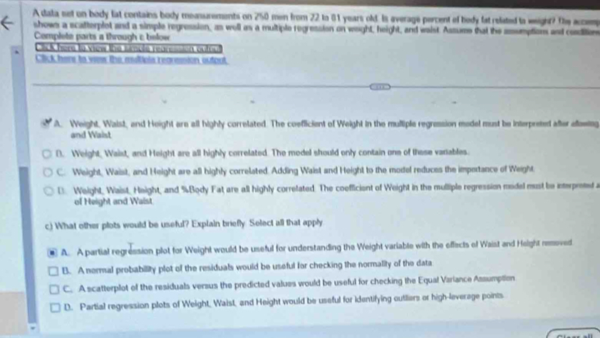 A data set on body lat contains body measurements on 250 men from 22 to 81 years old. Is everage percent of hedy fat related to weight? De accem
shows a scatterplot and a simple regression, as well as a multiple regression on wight, height, and waist Assume that the amumptions and condition
Complete parts a through c below 
CSCK here to view the simple rearession outou
Click here to vew the miltipls rearesion output
A. Weight, Waist, and Height are all highly correlated. The coefficient of Weight in the mulliple regression medel must be interpreted after eflawing
and Waist
D. Weight, Waist, and Height are all highly correlated. The model should only contain one of these variables.
C. Weight, Waist, and Height are all highly correlated. Adding Waist and Height to the model reduces the impertance of Weight
D. Weight, Waist, Height, and % Body Fat are all highly correlated. The coefficient of Weight in the mulliple regression medel must be interpreted 
of Height and Waist
c) What other plots would be useful? Explain briefly Select all that apply
A. A partial regression plot for Weight would be useful for understanding the Weight variable with the effects of Waist and Height removed
B. A nermal probabillity plot of the residuals would be useful for checking the normality of the data
C. A scatterplot of the residuals versus the predicted values would be useful for checking the Equal Variance Assumption
D. Partial regression plots of Weight, Waist, and Height would be useful for identifying outliers or high-leverage points