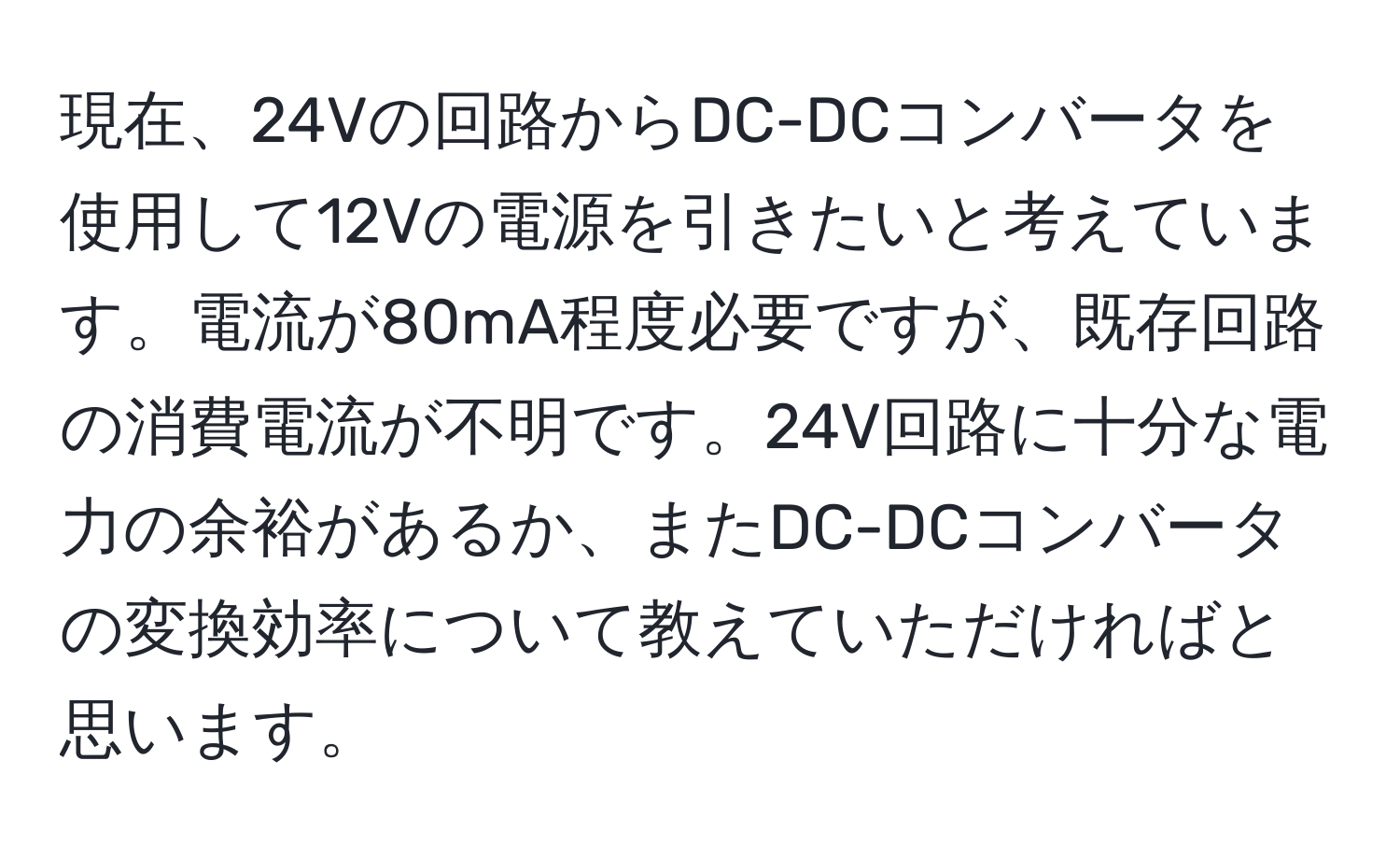 現在、24Vの回路からDC-DCコンバータを使用して12Vの電源を引きたいと考えています。電流が80mA程度必要ですが、既存回路の消費電流が不明です。24V回路に十分な電力の余裕があるか、またDC-DCコンバータの変換効率について教えていただければと思います。