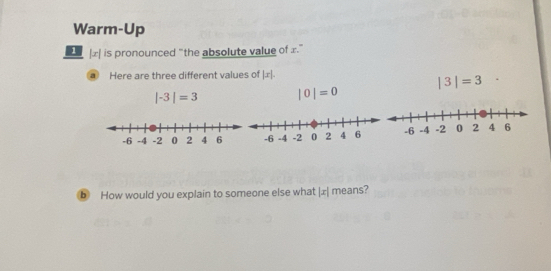 Warm-Up 
æ is pronounced “the absolute value of £ ” 
a Here are three different values of |x|.
|3|=3
|-3|=3 |0|=0
b How would you explain to someone else what |x| means?