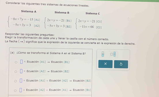 Considerar los siguientes tres sistemas de ecuaciones lineales.
Sistema A Sistema B Sistema C
beginarrayl -8x+7y=-15[A1] -5x+3y=3[A2]endarray. beginarrayl 2x+y=-21[B1] -5x+3y=3[B2]endarray. beginarrayl 2x+y=-21[C1] -11x=66(C2)endarray.
Responder las siguientes preguntas:
Elegir la transformación de cada una y llenar la casilla con el número correcto.
La flecha (→) significa que la expresión de la izquierda se convierte en la expresión de la derecha.
(a) ¿Cómo se transforma el Sistema A en el Sistema B?  □ /□   □  □ /□  
□ × Ecuación [A1] → Ecuación [B1]
× 5
□ Ecuación [A2] → Ecuación [B2]
□ * Ecuación (A1] + Ecuación [A2] → Ecuación (B2)
□ > Ecuación [A2] + Ecuación [A1] → Ecuación [B1]