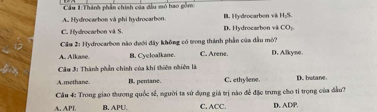 Thành phần chính của dầu mỏ bao gồm:
A. Hydrocarbon và phi hydrocarbon. B. Hydrocarbon và H_2S.
C. Hydrocarbon và S. D. Hydrocarbon và CO_2. 
Câu 2: Hydrocarbon nào dưới đây không có trong thành phần của dầu mỏ?
A. Alkane. B. Cycloalkane. C. Arene.
D. Alkyne.
Câu 3: Thành phần chính của khí thiên nhiên là
A.methane. B. pentane. C. ethylene. D. butane.
Câu 4: Trong giao thương quốc tế, người ta sử dụng giá trị nào đề đặc trưng cho tỉ trọng của dầu?
A. API. B. APU. C. ACC. D. ADP.