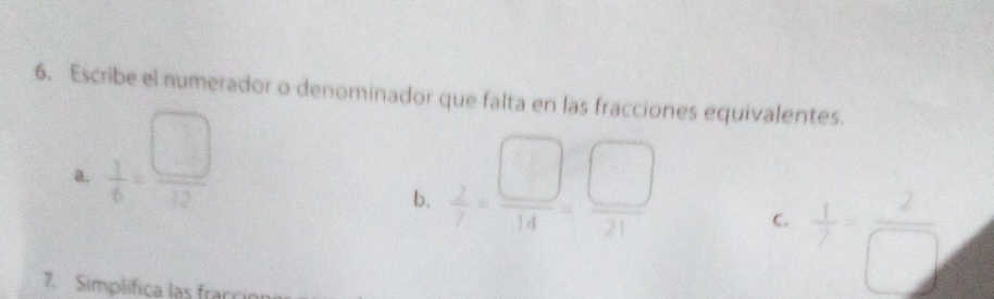 Escribe el numerador o denominador que falta en las fracciones equivalentes. 
a.  1/6 = □ /12 
b.  2/7 = □ /14 = □ /21 
C.  1/7 = 2/□  
7. Simplifica las frac