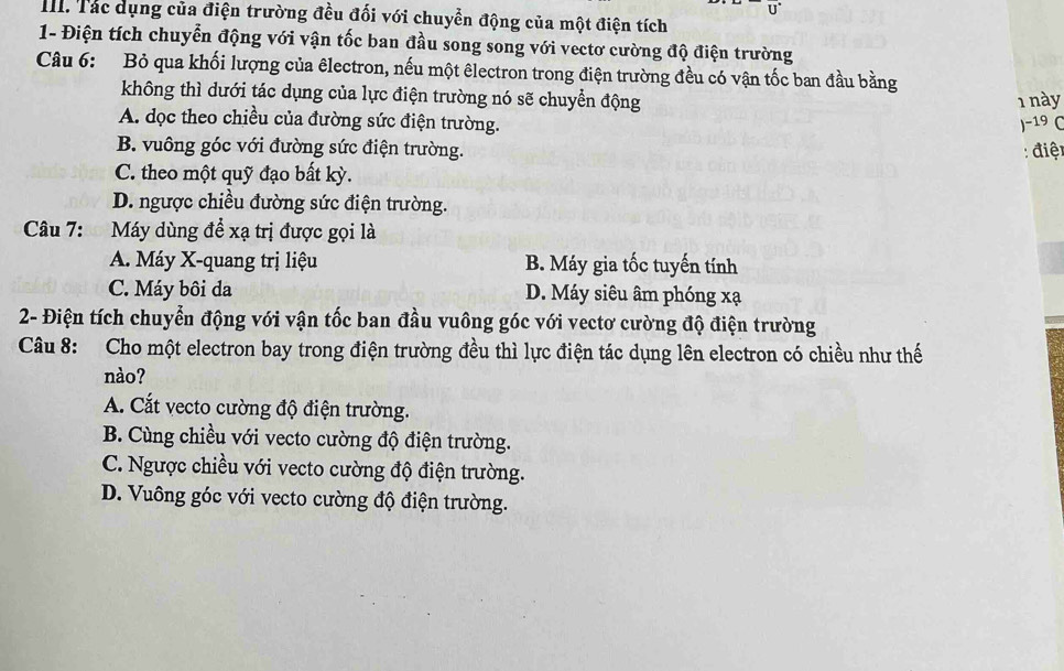 Tác dụng của điện trường đều đối với chuyển động của một điện tích
1- Điện tích chuyển động với vận tốc ban đầu song song với vectơ cường độ điện trường
Câu 6: Bỏ qua khối lượng của êlectron, nếu một êlectron trong điện trường đều có vận tốc ban đầu bằng
không thì dưới tác dụng của lực điện trường nó sẽ chuyển động
1 này
A. dọc theo chiều của đường sức điện trường. )- 19 C
B. vuông góc với đường sức điện trường. : điệt
C. theo một quỹ đạo bất kỳ.
D. ngược chiều đường sức điện trường.
Câu 7: Máy dùng để xạ trị được gọi là
A. Máy X -quang trị liệu B. Máy gia tốc tuyến tính
C. Máy bôi da D. Máy siêu âm phóng xạ
2- Điện tích chuyển động với vận tốc ban đầu vuông góc với vectơ cường độ điện trường
Câu 8: Cho một electron bay trong điện trường đều thì lực điện tác dụng lên electron có chiều như thế
nào?
A. Cắt vecto cường độ điện trường.
B. Cùng chiều với vecto cường độ điện trường.
C. Ngược chiều với vecto cường độ điện trường.
D. Vuông góc với vecto cường độ điện trường.