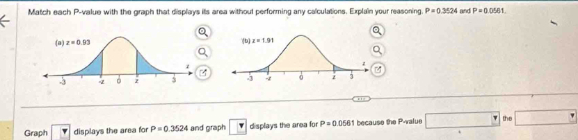 Match each P-value with the graph that displays its area without performing any calculations. Explain your reasoning. P=0.3524 and P=0.0561.

Graph boxed v displays the area for P=0.3524 and graph v displays the area for P=0.0561 because the P-value □ the □