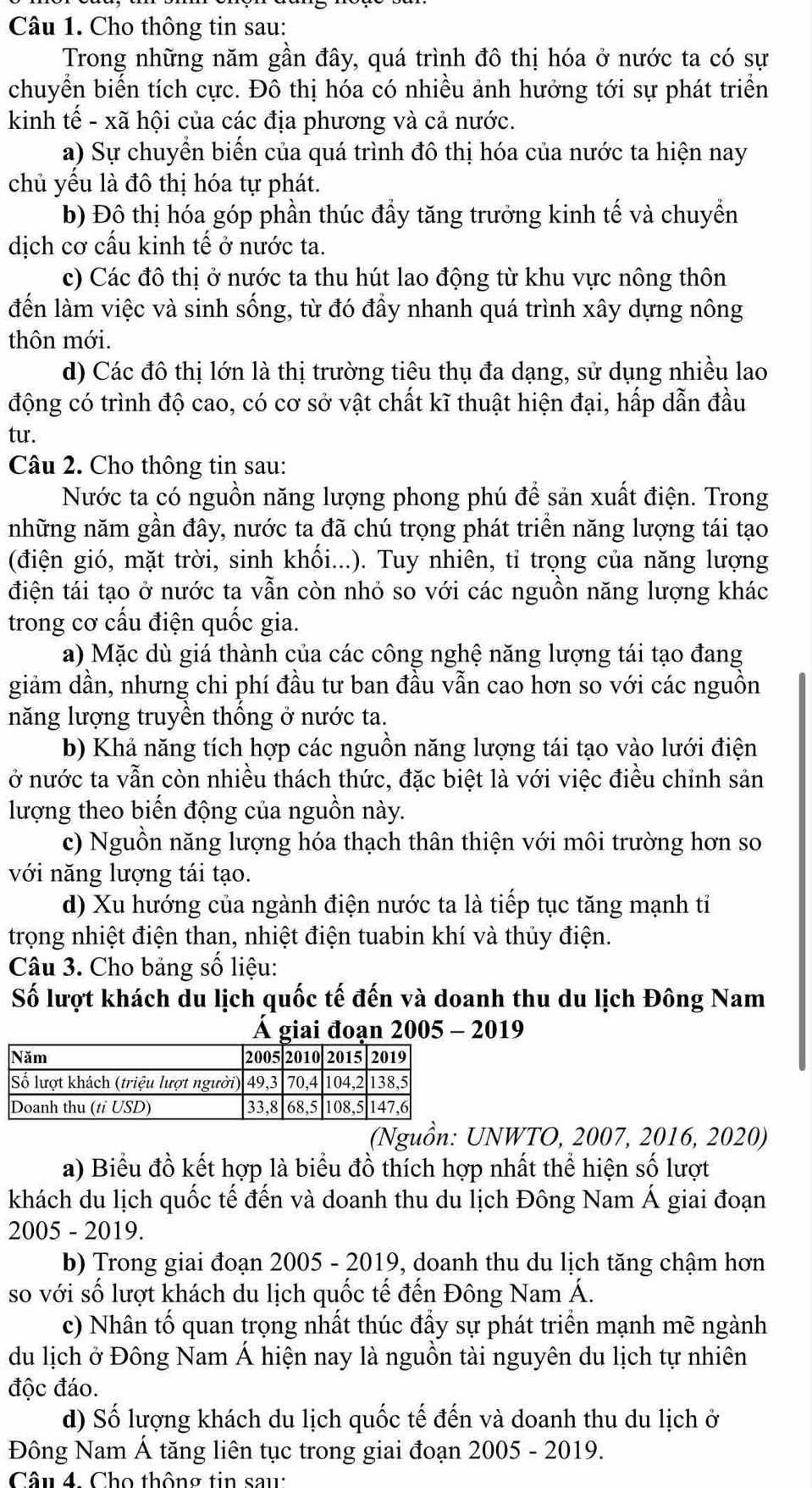 Cho thông tin sau:
Trong những năm gần đây, quá trình đô thị hóa ở nước ta có sự
chuyền biển tích cực. Đô thị hóa có nhiều ảnh hưởng tới sự phát triển
kinh tế - xã hội của các địa phương và cả nước.
a) Sự chuyển biến của quá trình đô thị hóa của nước ta hiện nay
chủ yêu là đô thị hóa tự phát.
b) Đô thị hóa góp phần thúc đẩy tăng trưởng kinh tế và chuyển
dịch cơ cấu kinh tế ở nước ta.
c) Các đô thị ở nước ta thu hút lao động từ khu vực nông thôn
đến làm việc và sinh sống, từ đó đầy nhanh quá trình xây dựng nông
thôn mới.
d) Các đô thị lớn là thị trường tiêu thụ đa dạng, sử dụng nhiều lao
động có trình độ cao, có cơ sở vật chất kĩ thuật hiện đại, hấp dẫn đầu
tu.
Câu 2. Cho thông tin sau:
Nước ta có nguồn năng lượng phong phú để sản xuất điện. Trong
những năm gần đây, nước ta đã chú trọng phát triển năng lượng tái tạo
(điện gió, mặt trời, sinh khối...). Tuy nhiên, tỉ trọng của năng lượng
điện tái tạo ở nước ta vẫn còn nhỏ so với các nguồn năng lượng khác
trong cơ cấu điện quốc gia.
a) Mặc dù giá thành của các công nghệ năng lượng tái tạo đang
giảm dần, nhưng chi phí đầu tư ban đầu vẫn cao hơn so với các nguồn
năng lượng truyền thống ở nước ta.
b) Khả năng tích hợp các nguồn năng lượng tái tạo vào lưới điện
ở nước ta vẫn còn nhiều thách thức, đặc biệt là với việc điều chỉnh sản
lượng theo biến động của nguồn này.
c) Nguồn năng lượng hóa thạch thân thiện với môi trường hơn so
với năng lượng tái tạo.
d) Xu hướng của ngành điện nước ta là tiếp tục tăng mạnh tỉ
trọng nhiệt điện than, nhiệt điện tuabin khí và thủy điện.
Câu 3. Cho bảng số liệu:
Số lượt khách du lịch quốc tế đến và doanh thu du lịch Đông Nam
Á giai đoạn 2005 - 2019
(Nguồn: UNWTO, 2007, 2016, 2020)
a) Biểu đồ kết hợp là biểu đồ thích hợp nhất thể hiện số lượt
khách du lịch quốc tế đến và doanh thu du lịch Đông Nam Á giai đoạn
2005 - 2019.
b) Trong giai đoạn 2005 - 2019, doanh thu du lịch tăng chậm hơn
so với số lượt khách du lịch quốc tế đến Đông Nam Á.
c) Nhân tố quan trọng nhất thúc đầy sự phát triển mạnh mẽ ngành
du lịch ở Đông Nam Á hiện nay là nguồn tài nguyên du lịch tự nhiên
độc đáo.
d) Số lượng khách du lịch quốc tế đến và doanh thu du lịch ở
Đông Nam Á tăng liên tục trong giai đoạn 2005 - 2019.
Câu 4. Cho thông tin sau