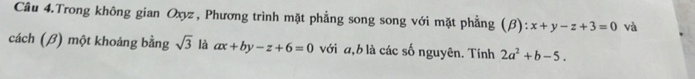 Câu 4.Trong không gian Oxyz, Phương trình mặt phẳng song song với mặt phẳng (β): x+y-z+3=0 và 
cách (β) một khoảng bằng sqrt(3) là ax+by-z+6=0 với a, b là các số nguyên. Tính 2a^2+b-5.