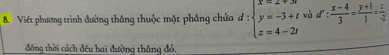 Viết phương trình đường thẳng thuộc mặt phẳng chứa d:beginarrayl x=2+3t y=-3+t z=4-2tendarray. và d': (x-4)/3 = (y+1)/1 = z/-2 . 
đồng thời cách đều hai đường thẳng đó.