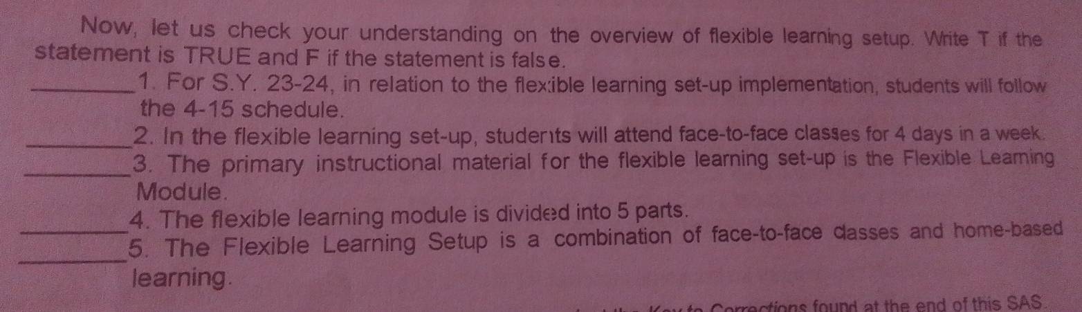 Now, let us check your understanding on the overview of flexible learning setup. Write T if the 
statement is TRUE and F if the statement is false. 
_1. For S.Y. 23-24, in relation to the flex:ible learning set-up implementation, students will follow 
the 4-15 schedule. 
_2. In the flexible learning set-up, students will attend face-to-face classes for 4 days in a week. 
_3. The primary instructional material for the flexible learning set-up is the Flexible Leaming 
Module. 
4. The flexible learning module is divided into 5 parts. 
_ 
_5. The Flexible Learning Setup is a combination of face-to-face dasses and home-based 
learning. 
Corrections found at the end of this SAS.