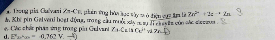 Trong pin Galvani Zn-Cu, phản ứng hóa học xảy ra ở điện cực âm là Zn^(2+)+2eto Zn. 
b. Khi pin Galvani hoạt động, trong cầu muối xảy ra sự di chuyển của các electron . 
c. Các chất phản ứng trong pin Galvani Zn-Cu là Cu^(2+) và Zn. Đ 
d. E°Zn^(2+)/Zn=-0,762V.