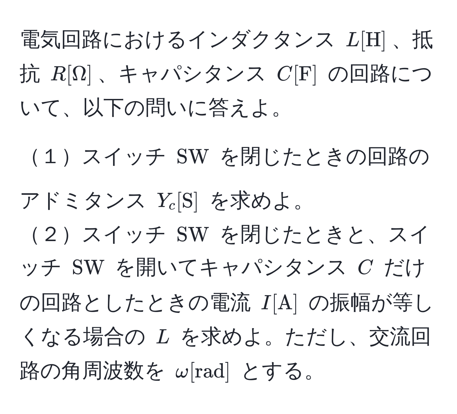 電気回路におけるインダクタンス ( L [H] )、抵抗 ( R [Omega] )、キャパシタンス ( C [F] ) の回路について、以下の問いに答えよ。

１スイッチ ( SW ) を閉じたときの回路のアドミタンス ( Y_c [S] ) を求めよ。  
２スイッチ ( SW ) を閉じたときと、スイッチ ( SW ) を開いてキャパシタンス ( C ) だけの回路としたときの電流 ( I [A] ) の振幅が等しくなる場合の ( L ) を求めよ。ただし、交流回路の角周波数を ( omega [rad] ) とする。