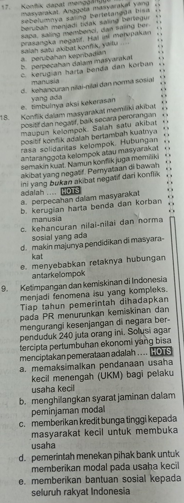 Konfik dapat menggan
masyarakat. Anggota masyarakal yang
sebelumnya saling bertetangga bisa
berubah menjadi tidak saling bertegur
sapa, saling membenci, dan saling ber
prasangka negatif. Hal ini merupakan
salah satu akibat konflik, yaitu ....
a. perubahan kepríbadian
b. perpecahan dalam masyarakat
c. kerugian harta benda dan korban
manusía
d. kehancuran nilai-nilai dan norma sosial
yang ada
e. timbulnya aksi kekerasan
18. Konflik dalam masyarakat memiliki akibat
positif dan negatif, baik secara perorangan
maupun kelompok. Salah satu akibat
positif konflik adalah bertambah kuatnya
rasa solidaritas kelompok, Hubungan
antaranggota kelompok atau masyarakat
semakin kuat. Namun konflik juga memiliki
akibat yang negatif. Pernyataan di bawah
ini yang bukan akibat negatif dari konflik
adalah .... HOTS
a. perpecahan dalam masyarakat
b. kerugian harta benda dan korban
manusia
c. kehancuran nilai-nilai dan norma
sosial yang ada
d. makin majunya pendidikan di masyara-
kat
e. menyebabkan retaknya hubungan
antarkelompok
9. Ketimpangan dan kemiskinan di Indonesia
menjadi fenomena isu yang kompleks.
Tiap tahun pemerintah dihadapkan
pada PR menurunkan kemiskinan dan
mengurangi kesenjangan di negara ber-
penduduk 240 juta orang ini. Solusi agar
tercipta pertumbuhan ekonomi yang bisa
menciptakan pemerataan adalah .... HOTS
a. memaksimalkan pendanaan usaha
kecil menengah (UKM) bagi pelaku
usaha kecil
b. menghilangkan syarat jaminan dalam
peminjaman modal
c. memberikan kredit bunga tinggi kepada
masyarakat kecil untuk membuka
usaha
d. pemerintah menekan pihak bank untuk
memberikan modal pada usaha kecil
e. memberikan bantuan sosial kepada
seluruh rakyat Indonesia